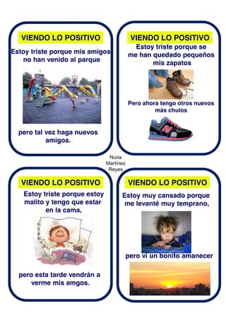 Nuria
Martínez
Reyes
VIENDO LO POSITIVO
VIENDO LO POSITIVOVIENDO LO POSITIVO
VIENDO LO POSITIVO
Estoy triste porque mis amigos
no han venido al parque
pero tal vez haga nuevos
amigos.
Estoy triste porque se
me han quedado pequeños
mis zapatos
Pero ahora tengo otros nuevos
más chulos
Estoy triste porque estoy
malito y tengo que estar
en la cama,
pero esta tarde vendrán a
verme mis amgos.
Estoy muy cansado porque
me levanté muy temprano,
pero vi un bonito amanecer
 