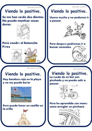 Se me han caído dos dientes.
No puedo masticar cosas
duras..
Pero vendrá el Ratoncito
Pérez
Mercedes Lancharro
Mercedes Lancharro
Mercedes Lancharro
Mercedes Lancharro
Viendo lo positivo. Viendo lo positivo.
Viendo lo positivo.Viendo lo positivo.
Llueve mucho y no podemos ir
a pasear
Pero después podremos ir a
buscar caracoles.
La rueda de mi bici está
pinchada y no puedo salir a
pasear
Pero he aprendido con mamá
como arreglar un pinchazo
Hay bandera roja en la playa
y no me puedo bañar
Pero puedo hacer un castillo en
la orilla
 