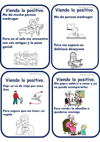 Me da mucha pereza
madrugar
Pero en el cole me encuentro
con mis amigos y lo paso
genial
Mercedes Lancharro
Mercedes Lancharro
Mercedes Lancharro
Mercedes Lancharro
Viendo lo positivo. Viendo lo positivo.
Viendo lo positivo.Viendo lo positivo.
Mis papás saldrán a cenar y yo
no puedo acompañarles
Pero vendrá la abuelita a
quedarse conmigo
Papá se va de viaje por unos
días
Pero seguro que me traerá un
regalo
Me da pereza madrugar
Pero me espera un
delicioso desayuno
 