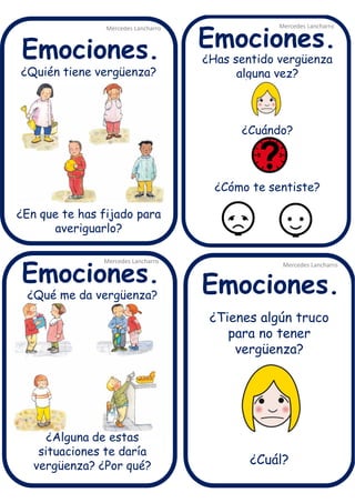 ¿Quién tiene vergüenza?
¿En que te has fijado para
averiguarlo?
¿Tienes algún truco
para no tener
vergüenza?
¿Cuál?
¿Has sentido vergüenza
alguna vez?
¿Cuándo?
¿Cómo te sentiste?
Mercedes Lancharro
Mercedes Lancharro
Mercedes Lancharro
Mercedes Lancharro
Emociones.
Emociones.Emociones.
Emociones.
¿Qué me da vergüenza?
¿Alguna de estas
situaciones te daría
vergüenza? ¿Por qué?
 