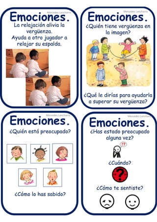 La relajación alivia la
vergüenza.
Ayuda a otro jugador a
relajar su espalda.
Mercedes Lancharro
Mercedes Lancharro
Mercedes Lancharro
Mercedes Lancharro
Emociones.
Emociones.Emociones.
Emociones.
¿Quién está preocupado?
¿Cómo lo has sabido?
¿Quién tiene vergüenza en
la imagen?
¿Qué le dirías para ayudarla
a superar su vergüenza?
¿Has estado preocupado
alguna vez?
¿Cuándo?
¿Cómo te sentiste?
 