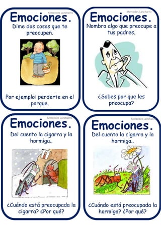 Dime dos cosas que te
preocupen.
Por ejemplo: perderte en el
parque.
Mercedes Lancharro
Mercedes Lancharro
Mercedes Lancharro
Mercedes Lancharro
Emociones.
Emociones.Emociones.
Emociones.
Del cuento la cigarra y la
hormiga..
¿Cuándo está preocupada la
cigarra? ¿Por qué?
Nombra algo que preocupe a
tus padres.
¿Sabes por que les
preocupa?
Del cuento la cigarra y la
hormiga..
¿Cuándo está preocupada la
hormiga? ¿Por qué?
 