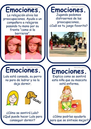 La relajación alivia las
preocupaciones. Ayuda a un
compañero a relajarse
pasando tu mano por su
frente “como si la
barrieras”.
Mercedes Lancharro
Mercedes Lancharro
Mercedes Lancharro
Mercedes Lancharro
Emociones.
Emociones.Emociones.
Emociones.
Jugando podemos
distraernos de las
preocupaciones..
¿Cuál es tu juego favorito?
Explica como se sentirá
esta niña que su mascota
está enferma.
¿Cómo podrías ayudarla
para que se sintiese mejor?
Lula está cansada, su perro
no para de ladrar y no la
deja dormir.
¿Cómo se sentirá Lula?
¿Qué puede hacer Lula para
conseguir dormir?
 