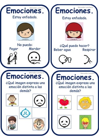 Estoy enfadado.
No puedo:
Pegar Morder
Mercedes Lancharro
Mercedes Lancharro
Mercedes Lancharro
Mercedes Lancharro
Emociones.
Emociones.Emociones.
Emociones.
¿Qué imagen expresa una
emoción distinta a las
demás?
Estoy enfadada.
¿Qué puedo hacer?
Beber agua Respirar
¿Qué imagen expresa una
emoción distinta a las
demás?
 
