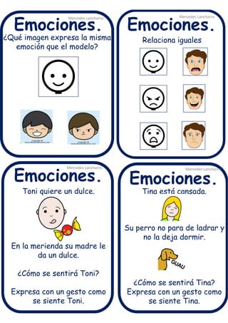 ¿Qué imagen expresa la misma
emoción que el modelo?
Mercedes Lancharro
Mercedes Lancharro
Mercedes Lancharro
Mercedes Lancharro
Emociones.
Emociones.Emociones.
Emociones.
Toni quiere un dulce.
En la merienda su madre le
da un dulce.
¿Cómo se sentirá Toni?
Expresa con un gesto como
se siente Toni.
Relaciona iguales
Tina está cansada.
Su perro no para de ladrar y
no la deja dormir.
¿Cómo se sentirá Tina?
Expresa con un gesto como
se siente Tina.
 