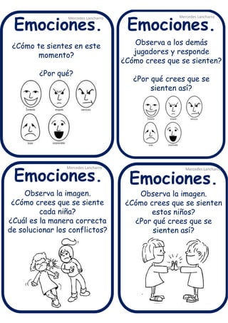 ¿Cómo te sientes en este
momento?
¿Por qué?
Mercedes Lancharro
Mercedes Lancharro
Mercedes Lancharro
Mercedes Lancharro
Emociones.
Emociones.Emociones.
Emociones.
Observa a los demás
jugadores y responde
¿Cómo crees que se sienten?
¿Por qué crees que se
sienten así?
Observa la imagen.
¿Cómo crees que se siente
cada niña?
¿Cuál es la manera correcta
de solucionar los conflictos?
Observa la imagen.
¿Cómo crees que se sienten
estos niños?
¿Por qué crees que se
sienten así?
 