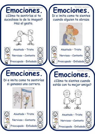 ¿Cómo te sentirías si te
sucediese lo de la imagen?
Haz el gesto.
Asustado – Triste
Nervioso – Contento
Preocupado - Enfadado
Mercedes Lancharro
Mercedes Lancharro
Mercedes Lancharro
Mercedes Lancharro
Emociones.
Emociones.Emociones.
Emociones.
¿Cómo te sientes cuando
estás con tu mejor amigo?
Asustado – Triste
Nervioso – Contento
Preocupado - Enfadado
Di e imita como te sentirías
si ganases una carrera.
Asustado – Triste
Nervioso – Contento
Preocupado - Enfadado
Di e imita como te sientes
cuando alguien te abraza
Asustado – Triste
Nervioso – Contento
Preocupado - Enfadado
 