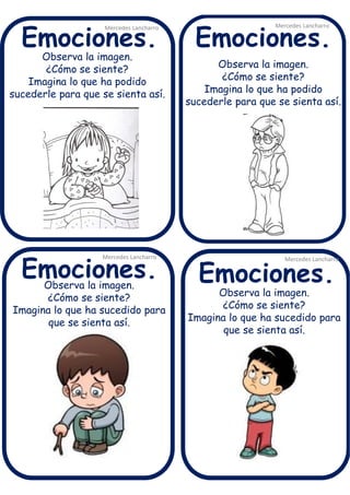 Observa la imagen.
¿Cómo se siente?
Imagina lo que ha podido
sucederle para que se sienta así.
Mercedes Lancharro
Mercedes Lancharro
Mercedes Lancharro
Mercedes Lancharro
Emociones.
Emociones.Emociones.
Emociones.
Observa la imagen.
¿Cómo se siente?
Imagina lo que ha sucedido para
que se sienta así.
Observa la imagen.
¿Cómo se siente?
Imagina lo que ha podido
sucederle para que se sienta así.
Observa la imagen.
¿Cómo se siente?
Imagina lo que ha sucedido para
que se sienta así.
 
