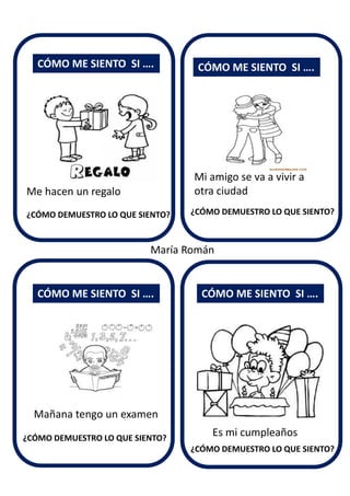 CÓMO ME SIENTO SI ….
CÓMO ME SIENTO SI ….
CÓMO ME SIENTO SI ….
CÓMO ME SIENTO SI ….
Me hacen un regalo
¿CÓMO DEMUESTRO LO QUE SIENTO?
Mi amigo se va a vivir a
otra ciudad
Mañana tengo un examen
Es mi cumpleaños
¿CÓMO DEMUESTRO LO QUE SIENTO?
¿CÓMO DEMUESTRO LO QUE SIENTO?
¿CÓMO DEMUESTRO LO QUE SIENTO?
María Román
 