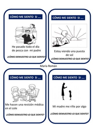 Estoy viendo una puesta
de sol
CÓMO ME SIENTO SI ….
CÓMO ME SIENTO SI ….
CÓMO ME SIENTO SI ….
CÓMO ME SIENTO SI ….
He pasado todo el día
de pesca con mi padre
Me hacen una revisión médica
en el cole
Mi madre me riñe por algo
¿CÓMO DEMUESTRO LO QUE SIENTO?
¿CÓMO DEMUESTRO LO QUE SIENTO?
¿CÓMO DEMUESTRO LO QUE SIENTO? ¿CÓMO DEMUESTRO LO QUE SIENTO?
María Román
 