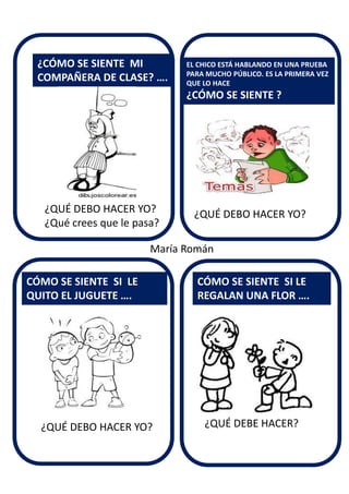 ¿QUÉ DEBO HACER YO?
¿CÓMO SE SIENTE MI
COMPAÑERA DE CLASE? ….
CÓMO SE SIENTE SI LE
QUITO EL JUGUETE ….
EL CHICO ESTÁ HABLANDO EN UNA PRUEBA
PARA MUCHO PÚBLICO. ES LA PRIMERA VEZ
QUE LO HACE
¿CÓMO SE SIENTE ?
CÓMO SE SIENTE SI LE
REGALAN UNA FLOR ….
¿QUÉ DEBO HACER YO?
¿Qué crees que le pasa?
¿QUÉ DEBO HACER YO? ¿QUÉ DEBE HACER?
María Román
 