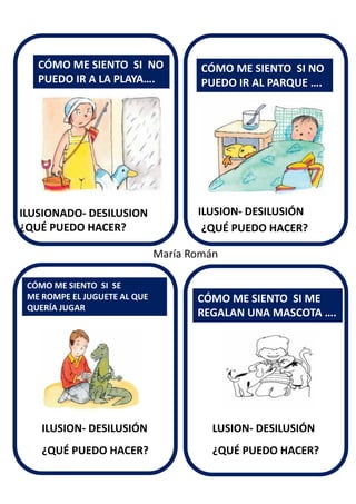 ILUSION- DESILUSIÓN
CÓMO ME SIENTO SI NO
PUEDO IR A LA PLAYA….
CÓMO ME SIENTO SI SE
ME ROMPE EL JUGUETE AL QUE
QUERÍA JUGAR
CÓMO ME SIENTO SI NO
PUEDO IR AL PARQUE ….
CÓMO ME SIENTO SI ME
REGALAN UNA MASCOTA ….
ILUSIONADO- DESILUSION
¿QUÉ PUEDO HACER?
ILUSION- DESILUSIÓN LUSION- DESILUSIÓN
¿QUÉ PUEDO HACER?
¿QUÉ PUEDO HACER? ¿QUÉ PUEDO HACER?
María Román
 