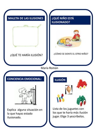 ¿CÓMO SE SIENTE EL OTRO NIÑO?
MALETA DE LAS ILUSIONES
CONCIENCIA EMOCIONAL:
¿QUÉ NIÑO ESTÁ
ILUSIONADO?
ILUSIÓN
¿QUÉ TE HARÍA ILUSIÓN?
Explica alguna situación en
la que hayas estado
ilusionado.
Lista de los juguetes con
los que te haría más ilusión
jugar. Elige 3 yescríbelos.
María Román
 
