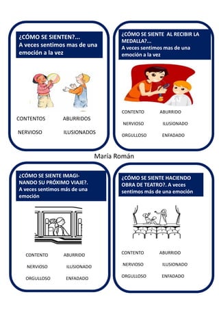 CONTENTO ABURRIDO
NERVIOSO ILUSIONADO
ORGULLOSO ENFADADO
¿CÓMO SE SIENTEN?...
A veces sentimos mas de una
emoción a la vez
¿CÓMO SE SIENTE IMAGI-
NANDO SU PRÓXIMO VIAJE?.
A veces sentimos más de una
emoción
¿CÓMO SE SIENTE AL RECIBIR LA
MEDALLA?...
A veces sentimos mas de una
emoción a la vez
¿CÓMO SE SIENTE HACIENDO
OBRA DE TEATRO?. A veces
sentimos más de una emoción
María Román
CONTENTOS ABURRIDOS
NERVIOSO ILUSIONADOS
CONTENTO ABURRIDO
NERVIOSO ILUSIONADO
ORGULLOSO ENFADADO
CONTENTO ABURRIDO
NERVIOSO ILUSIONADO
ORGULLOSO ENFADADO
 