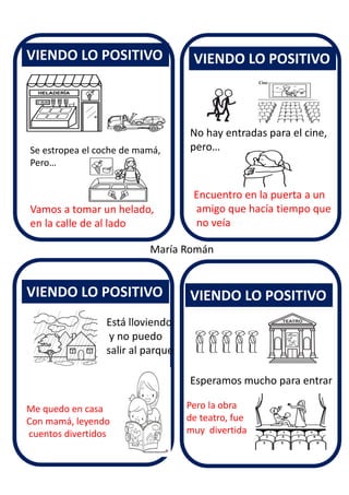 VIENDO LO POSITIVO
VIENDO LO POSITIVO
VIENDO LO POSITIVO
VIENDO LO POSITIVO
María Román
Se estropea el coche de mamá,
Pero…
Vamos a tomar un helado,
en la calle de al lado
No hay entradas para el cine,
pero…
Encuentro en la puerta a un
amigo que hacía tiempo que
no veía
Está lloviendo
y no puedo
salir al parque
Me quedo en casa
Con mamá, leyendo
cuentos divertidos
Esperamos mucho para entrar
Pero la obra
de teatro, fue
muy divertida
 