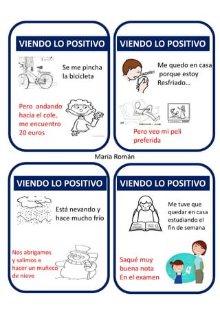 VIENDO LO POSITIVO
VIENDO LO POSITIVO
VIENDO LO POSITIVO
VIENDO LO POSITIVO
María Román
Se me pincha
la bicicleta
Pero andando
hacia el cole,
me encuentro
20 euros
Me quedo en casa
porque estoy
Resfriado…
Pero veo mi peli
preferida
Está nevando y
hace mucho frío
Nos abrigamos
y salimos a
hacer un muñeco
de nieve
Me tuve que
quedar en casa
estudiando el
fin de semana
Saqué muy
buena nota
En el examen
 