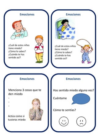 Emociones Emociones
Emociones Emociones
¿Cuál de estos niños
tiene miedo?
¿Cómo lo sabes?
¿Cuándo te has
sentido así?
¿Cuál de estos niños
tiene miedo?
¿Cómo lo sabes?
¿Cuándo te has
sentido así?
Menciona 3 cosas que te
den miedo
-
-
-
Has sentido miedo alguna vez?
Cuéntame
Cómo te sentías?
Actúa como si
tuvieras miedo
 