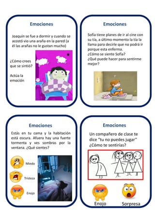 Joaquín se fue a dormir y cuando se
acostó vio una araña en la pared (a
él las arañas no le gustan mucho)
Sofía tiene planes de ir al cine con
su tía, a último momento la tía la
llama para decirle que no podrá ir
porque esta enferma.
¿Cómo se siente Sofía?
¿Qué puede hacer para sentirme
mejor?
Estás en tu cama y la habitación
está oscura. Afuera hay una fuerte
tormenta y ves sombras por la
ventana. ¿Qué sientes?
Tristeza
Un compañero de clase te
dice “tu no puedes jugar”
¿Cómo te sentirías?
Enojo Sorpresa
¿Cómo crees
que se sintió?
Actúa la
emoción
Emociones
EmocionesEmociones
Emociones
Enojo
Miedo
 