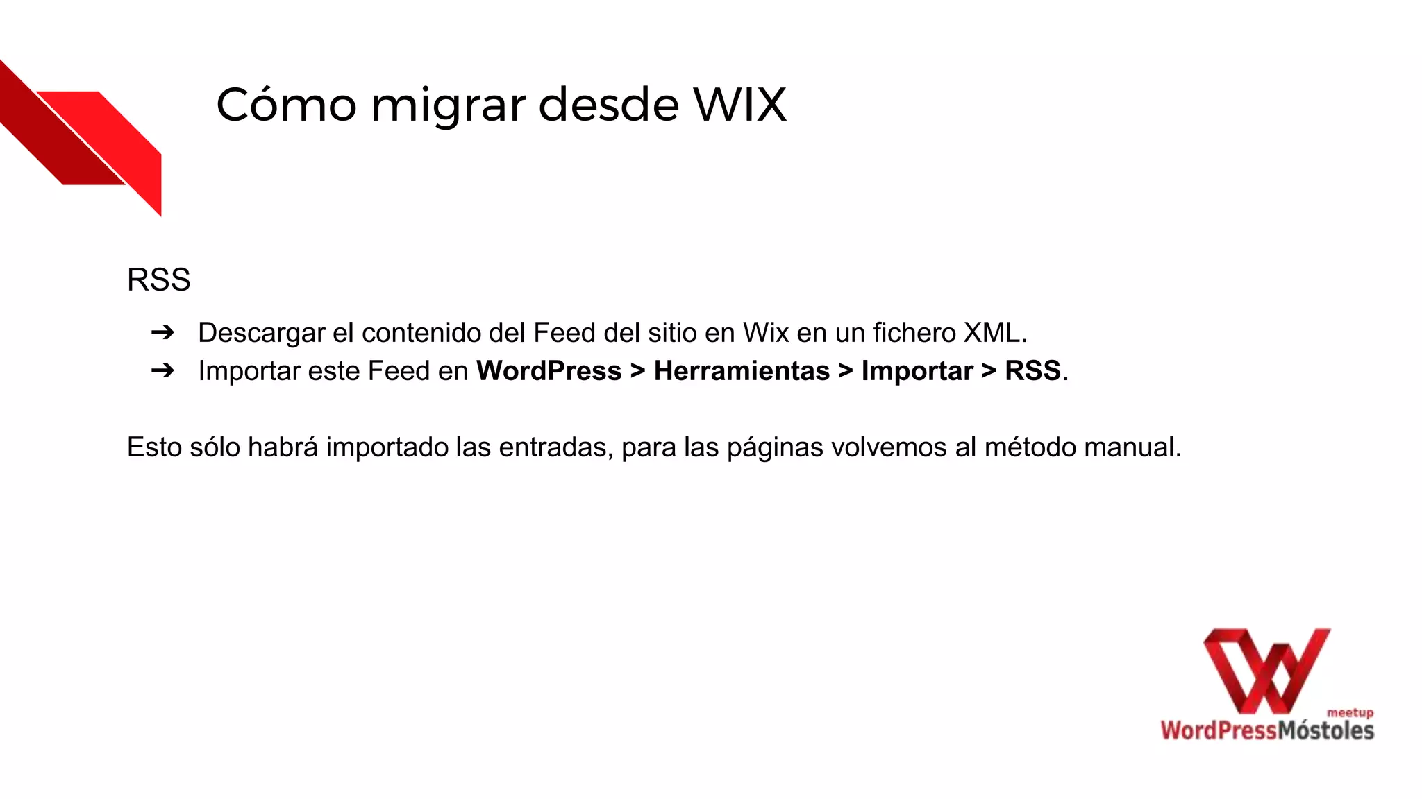 Cómo migrar desde WIX
RSS
➔ Descargar el contenido del Feed del sitio en Wix en un fichero XML.
➔ Importar este Feed en WordPress > Herramientas > Importar > RSS.
Esto sólo habrá importado las entradas, para las páginas volvemos al método manual.
 