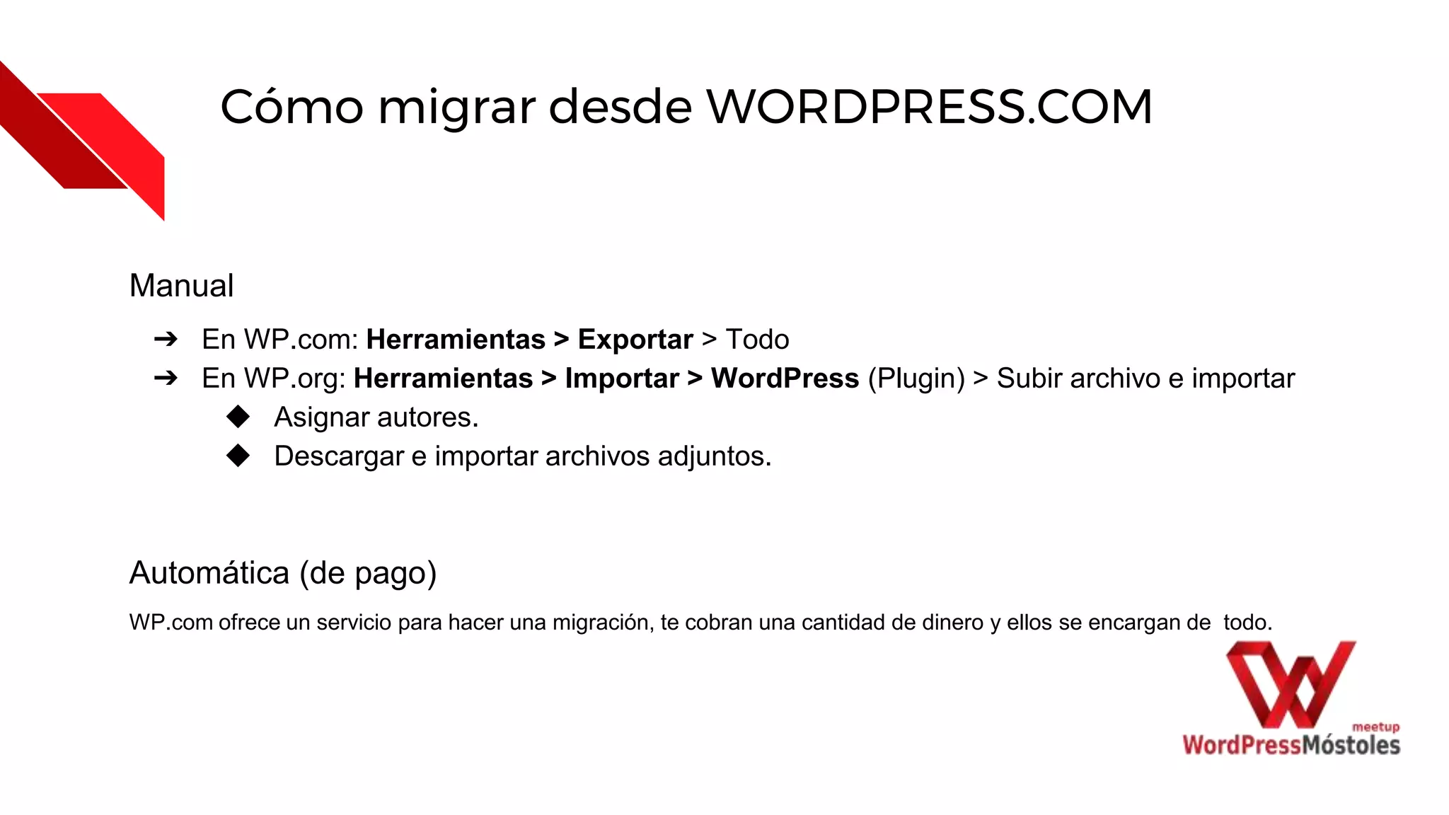 Cómo migrar desde WORDPRESS.COM
Manual
➔ En WP.com: Herramientas > Exportar > Todo
➔ En WP.org: Herramientas > Importar > WordPress (Plugin) > Subir archivo e importar
◆ Asignar autores.
◆ Descargar e importar archivos adjuntos.
Automática (de pago)
WP.com ofrece un servicio para hacer una migración, te cobran una cantidad de dinero y ellos se encargan de todo.
 