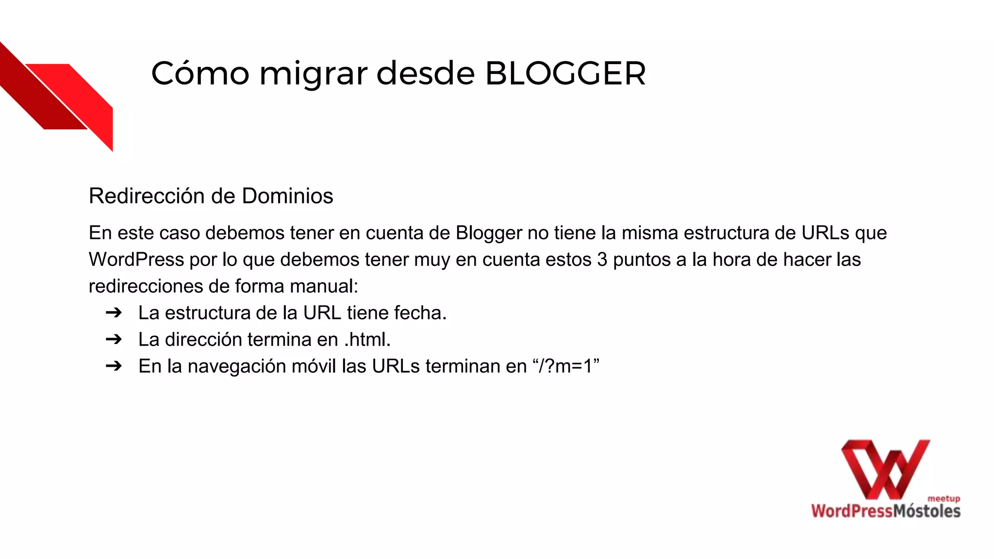 Cómo migrar desde BLOGGER
Redirección de Dominios
En este caso debemos tener en cuenta de Blogger no tiene la misma estructura de URLs que
WordPress por lo que debemos tener muy en cuenta estos 3 puntos a la hora de hacer las
redirecciones de forma manual:
➔ La estructura de la URL tiene fecha.
➔ La dirección termina en .html.
➔ En la navegación móvil las URLs terminan en “/?m=1”
 