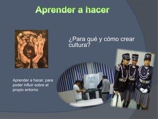 Aprender a hacer, para
poder influir sobre el
propio entorno
¿Para qué y cómo crear
cultura?
 