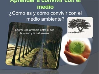 ¿Cómo es y cómo convivir con el
medio ambiente?
Lograr una armonía entre el ser
humano y la naturaleza
 