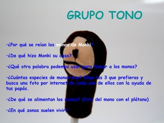 GRUPO TONO

•¿Por qué se reían los monos de Monki?

•¿De qué hizo Monki su casa?

•¿Qué otra palabra podemos usar para llamar a los monos?

•¿Cuántas especies de monos hay? Elige las 3 que prefieras y
busca una foto por internet de cada uno de ellos con la ayuda de
tus papás.

•¿De qué se alimentan los monos? (foto del mono con el plátano)

•¿En qué zonas suelen vivir?
 