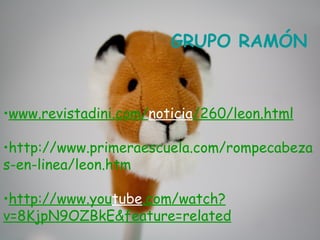 GRUPO RAMÓN



•www.revistadini.com/noticia/260/leon.html

•http://www.primeraescuela.com/rompecabeza
s-en-linea/leon.htm

•http://www.youtube.com/watch?
v=8KjpN9OZBkE&feature=related
 