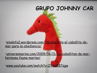 GRUPO JOHNNY CAR




•sinalefa2.wordpress.com/fabulas/yito-el-caballito-de-
mar-para-la-obediencia/

•universomarino.com/2009/06/11/los-caballitos-de-mar-
hermosa-fauna-marina/

•www.youtube.com/watch?v=Z9zcl887zgw
 