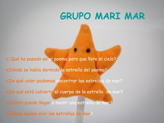 GRUPO MARI MAR



•¿ Qué ha pasado en el poema para que llore el cielo?

•¿Dónde se había dormido la estrella del poema?

•¿De qué color podemos encontrar las estrellas de mar?

•¿De qué está cubierto el cuerpo de la estrella de mar?

•¿Cuánto puede llegar a medir una estrella de mar?

•¿Dónde suelen vivir las estrellas de mar?
 