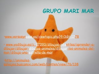 GRUPO MARI MAR



•www.versosyrosas.es/viewtopic.php?f=3&t=1778

• www.yodibujo.es/c_17393/dibujos-infantiles/aprender-a-
dibujar/dibujar-dibujos-animales/dibujar-los-animales-del-
mar/dibuja-una-estrella-de-mar

•http://animales-
salvajes.buscamix.com/web/conten/view/76/138
 
