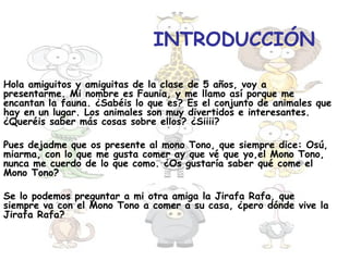 INTRODUCCIÓN

Hola amiguitos y amiguitas de la clase de 5 años, voy a
presentarme. Mi nombre es Faunia, y me llamo así porque me
encantan la fauna. ¿Sabéis lo que es? Es el conjunto de animales que
hay en un lugar. Los animales son muy divertidos e interesantes.
¿Queréis saber más cosas sobre ellos? ¿Siiii?

Pues dejadme que os presente al mono Tono, que siempre dice: Osú,
miarma, con lo que me gusta comer ay que vé que yo,el Mono Tono,
nunca me cuerdo de lo que como. ¿Os gustaría saber qué come el
Mono Tono?

Se lo podemos preguntar a mi otra amiga la Jirafa Rafa, que
siempre va con el Mono Tono a comer a su casa, ¿pero dónde vive la
Jirafa Rafa?
 
