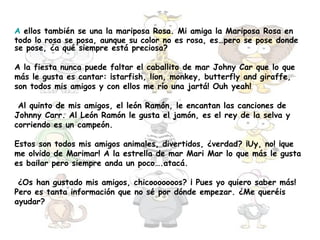 A ellos también se una la mariposa Rosa. Mi amiga la Mariposa Rosa en
todo lo rosa se posa, aunque su color no es rosa, es…pero se pose donde
se pose, ¿a qué siempre está preciosa?

A la fiesta nunca puede faltar el caballito de mar Johny Car que lo que
más le gusta es cantar: ¡starfish, lion, monkey, butterfly and giraffe,
son todos mis amigos y con ellos me río una jartá! Ouh yeah!

 Al quinto de mis amigos, el león Ramón, le encantan las canciones de
Johnny Carr. Al León Ramón le gusta el jamón, es el rey de la selva y
corriendo es un campeón.

Estos son todos mis amigos animales, divertidos, ¿verdad? ¡Uy, no! ¡que
me olvido de Marimar! A la estrella de mar Mari Mar lo que más le gusta
es bailar pero siempre anda un poco….atacá.

 ¿Os han gustado mis amigos, chicooooooos? ¡ Pues yo quiero saber más!
Pero es tanta información que no sé por dónde empezar. ¿Me queréis
ayudar?
 