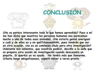 CONCLUSIÓN


¿No os parece interesante todo lo que hemos aprendido? Pues a mí
me han dicho que nosotros las personas humanas nos parecemos
mucho a uno de todos esos animales. ¿No estaría genial averiguar
a cuál y de ellos es y en qué?¡Aaaaaahhhh, pues tendrán que ser
en otra ocasión, ¿no es un comienzo chulo para otra investigación?
¡Adelante mis valientes, que vosotros podéis!, decidle a la seño que
os prepare otra sesión de investigación cuando descanséis un
poquito. Si queréis yo os ayudo. No tenéis más que llamarme.
¿Hasta luego amiguitooooos, espero volver a veros pronto.
 