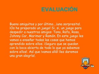 E
                    EVALUACIÓN

Bueno amiguitos y por último….¡una sorpresita!.
¡Os he preparado un juego! Si, si, un juego para
despedir a nuestros amigos: Tono, Rafa, Rosa,
Johnny Car, Marimar y Ramón. En este juego les
vamos a enseñar todas las cosas que hemos
aprendido sobre ellos. ¡Seguro que se quedan
con la boca abierta de todo lo que ya sabemos
sobre ellos!. Así que ¡vamos allá! ¡les daremos
una gran alegría!.
 
