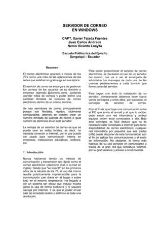 SERVIDOR DE CORREO
                                    EN WINDOWS

                               CAPT. Xavier Tejada Fuentes
                                  Juan Carlos Andrade
                                 Nervo Ricardo Loayza

                               Escuela Politécnica del Ejército
                                   Sangolquí – Ecuador


                  Resumen
                                                  Para poder proporcionar el servicio de correo
El correo electrónico apareció a inicios de los   electrónico, es necesario el uso de un servidor
70’s como una más de las aplicaciones de las      del mismo, que va a ser el encargado de
redes que estaban en gran auge en esa época.      administrar los mensajes de cada una de las
                                                  cuentas pertenecientes a cada dominio que
El servidor de correo se encargara de gestionar   forme parte del servidor.
los correos de los usuarios de su dominio o
empresa (ejemplo: @dominio.com), pudiendo         Para lograr con éxito la instalación de un
atender miles de correos y poder definir una      servidor, primeramente debemos tener claros
cantidad ilimitada de buzones de correo           varios conceptos y entre ellos, por supuesto, el
electrónico dentro de un mismo dominio.           concepto      de    servidor      de    correo.

Se usa servidores de correo principalmente        Con el fin de que haya una comunicación entre
porque son flexibles, rápidos, fácilmente         el PC que envía el e-mail y el que lo recibe,
configurables, además se pueden crear un          debe existir una red informática y ambos
número ilimitado de cuentas de correo e igual     equipos deben estar conectados a ella. Bajo
número de dominios en un solo servidor.           este concepto, es fácil deducir que no es
                                                  necesario estar conectado a Internet para tener
La ventaja de un servidor de correo es que se     disponibilidad de correo electrónico; cualquier
puede usar en redes locales, es decir, no         red informática por pequeña que sea (redes
necesita conexión a Internet, por lo que puede    LAN) puede disponer de esta funcionalidad con
ser usado para comunicación interna en            el fin de agilizar las comunicaciones y el envío
empresas, instituciones educativas, edificios,    de información. No obstante, la forma más
etc.                                              habitual de su uso consiste en comunicarse a
                                                  través de la gran red que constituye Internet,
                                                  por su gran alcance y acceso a nivel mundial.
1. Introducción

Nunca habíamos tenido un método de
comunicación y transmisión tan rápido como el
correo electrónico (electronic mail o e-mail en
inglés). Desde que "se inventó" en los primeros
años de la década de los 70, el uso del mismo
resulta prácticamente imprescindible para la
comunicación casi diaria en el hogar y sobre
todo en el entorno empresarial. Ha llegado a
ser un sistema tan eficaz que incluso mucha
gente lo usa de forma exclusiva y ni siquiera
navega por Internet. Y es que el poder enviar
casi de inmediato textos y archivos es toda una
revolución.
 