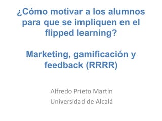¿Cómo motivar a los alumnos
para que se impliquen en el
flipped learning?
Marketing, gamificación y
feedback (RRRR)
Alfredo Prieto Martín
Universidad de Alcalá
 
