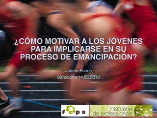 ¿CÓMO MOTIVAR A LOS JÓVENES
   PARA IMPLICARSE EN SU
 PROCESO DE EMANCIPACIÓN?
            Jaume Funes  
         Barcelon...