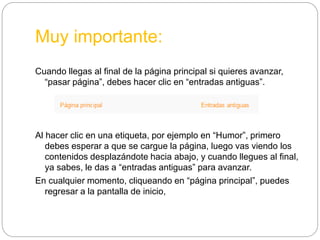 Muy importante:
Cuando llegas al final de la página principal si quieres avanzar,
“pasar página”, debes hacer clic en “entradas antiguas”.
Al hacer clic en una etiqueta, por ejemplo en “Humor”, primero
debes esperar a que se cargue la página, luego vas viendo los
contenidos desplazándote hacia abajo, y cuando llegues al final,
ya sabes, le das a “entradas antiguas” para avanzar.
En cualquier momento, cliqueando en “página principal”, puedes
regresar a la pantalla de inicio,
 