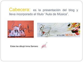 Cabecera: es la presentación del blog y
lleva incorporado el título “Aula de Música”.
Estas las dibujó Inma Serrano
 