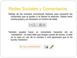 Redes Sociales y Comentarios
Debajo de las entradas encontrarás botones para compartir los
contenidos que te gusten o te llamen la atención. Debes tener
cuenta propia y es necesario un mínimo de edad.
También puedes hacer un comentario haciendo clic en
“cometarios”, no hace falta que tengas cuenta de correo, si este
es tu caso en vez de tu nombre o nick aparecerá que lo ha
escrito “Anónimo”.
 