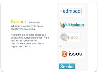 Banner: banderola
publicitaria de herramientas o
plataformas colectivas.
Haciendo clic en ellos accedes a
las páginas correspondientes. Para
usar estas herramientas
normalmente hace falta que te
hagas una cuenta.
 