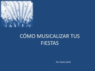 CÓMO MUSICALIZAR TUS
FIESTAS
Por Paola Yahid
 