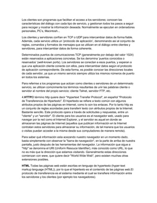 Los clientes son programas que facilitan el acceso a los servidores; conocen las
características del diálogo con cada tipo de servicio, y gestionan todos los pasos a seguir
para recoger y mostrar la información deseada. Normalmente se ejecutan en ordenadores
personales, PC‟s, Macintosh...

Los clientes y servidores confían en TCP o UDP para intercambiar datos de forma fiable.
Además, cada servicio utiliza un „protocolo de aplicación‟, denominando así al conjunto de
reglas, comandos y formatos de mensajes que se utilizan en el diálogo entre clientes y
servidores, para intercambiar datos de forma coherente.

Determinados puertos de comunicaciones TCP (generalmente por debajo del valor 1024)
están reservados a aplicaciones concretas. Se los denomina „puertos conocidos o
reservados‟ (well-known ports). Los servidores se conectan a esos puertos, y esperan a
que una aplicación cliente conecte con ellos, para intercambiar datos según el protocolo
de aplicación correspondiente. De esta forma, es posible conocer las direcciones locales
de cada servidor, ya que un mismo servicio siempre utiliza los mismos números de puerto
en todos los sistemas.

Para referirse a los programas que actúan como clientes o servidores de un determinado
servicio, se utilizan comúnmente los términos resultantes de unir las palabras cliente o
servidor al nombre del propio servicio: cliente Telnet, servidor FTP, etc.

4.HTTPEl término http quiere decir "Hypertext Transfer Protocol", en español "Protocolo
de Transferencia de Hipertexto". El hipertexto se refiere a texto común con algunos
atributos propios de las páginas en Internet, como lo son los enlaces. Por lo tanto http es
un conjunto de reglas acordadas para transferir texto con atributos propios de la Internet.
Bastante sencillo. Este protocolo opera a través de solicitudes y respuestas, entre un
"cliente" y un "servidor". El cliente para los usuarios es el navegador web, usado para
navegar por la red como el Internet Explorer, y el servidor es aquel en donde se
almacenan las páginas de Internet (aquellos que publican información en la Internet
contratan estos servidores para almacenar su información, de tal manera que los usuarios
o visitas puedan acceder a la misma desde sus computadores de manera remota).

Para saber qué información esta acezando nuestro navegador en un momento dado,
basta simplemente con observar la "barra de navegación", en la parte de arriba de nuestra
pantalla, justo después de las herramientas del navegador. La información que sigue a
"http" se denomina el URI (Uniform Resouce Identifier), más conocido como URL, lo que
no es más que la dirección que estamos visitando. Generalmente estas direcciones
comienzan con www, que quiere decir "World Wide Web", pero existen muchas otras
extensiones posibles.

HTML Todas las páginas web están escritas en lenguaje de hypertexto (hyper-text
markup language (HTML)), por lo que el hipertexto es el contenido de las páginas web.El
protocolo de transferencia es el sistema mediante el cual se transfiere información entre
los servidores y los clientes (por ejemplo los navegadores).
 