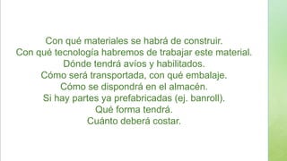 Con qué materiales se habrá de construir.
Con qué tecnología habremos de trabajar este material.
Dónde tendrá avíos y habilitados.
Cómo será transportada, con qué embalaje.
Cómo se dispondrá en el almacén.
Si hay partes ya prefabricadas (ej. banroll).
Qué forma tendrá.
Cuánto deberá costar.
 