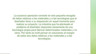 La sucesiva operación consiste en otra pequeña recogida
de datos relativos a los materiales y a las tecnologías que el
diseñador tiene a su disposición en aquel momento para
realizar su proyecto. La industria que ha planteado el
problema al diseñador dispondrá ciertamente de una
tecnología propia para fabricar determinados materiales y no
otros. Por tanto es inútil pensar en soluciones al margen
de estos dos datos relativos a los materiales y a las
tecnologías.
 