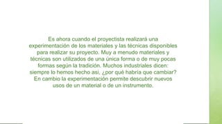 Es ahora cuando el proyectista realizará una
experimentación de los materiales y las técnicas disponibles
para realizar su proyecto. Muy a menudo materiales y
técnicas son utilizados de una única forma o de muy pocas
formas según la tradición. Muchos industriales dicen:
siempre lo hemos hecho asi, ¿por qué habría que cambiar?
En cambio la experimentación permite descubrir nuevos
usos de un material o de un instrumento.
 