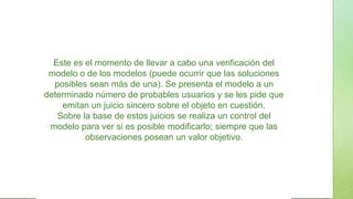 Este es el momento de llevar a cabo una verificación del
modelo o de los modelos (puede ocurrir que las soluciones
posibles sean más de una). Se presenta el modelo a un
determinado número de probables usuarios y se les pide que
emitan un juicio sincero sobre el objeto en cuestión.
Sobre la base de estos juicios se realiza un control del
modelo para ver si es posible modificarlo; siempre que las
observaciones posean un valor objetivo.
 