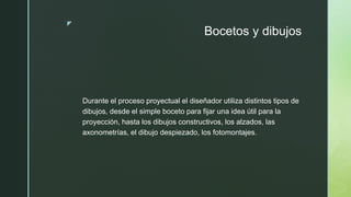 z
Bocetos y dibujos
Durante el proceso proyectual el diseñador utiliza distintos tipos de
dibujos, desde el simple boceto para fijar una idea útil para la
proyección, hasta los dibujos constructivos, los alzados, las
axonometrías, el dibujo despiezado, los fotomontajes.
 